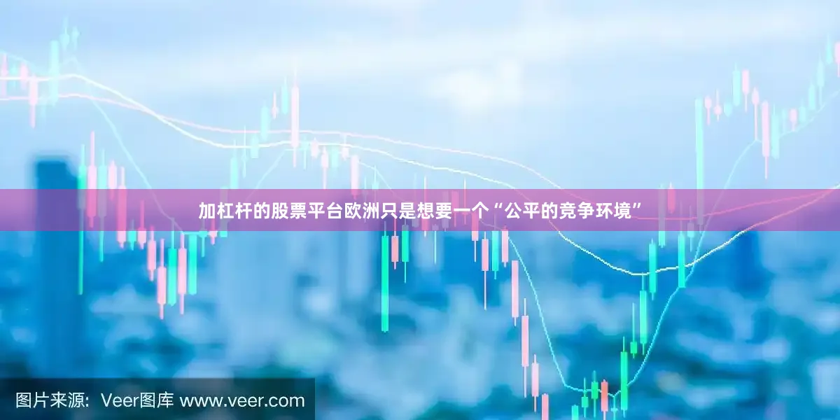 加杠杆的股票平台欧洲只是想要一个“公平的竞争环境”