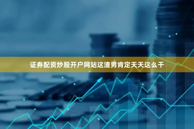 证券配资炒股开户网站这渣男肯定天天这么干