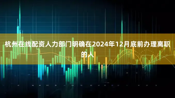 杭州在线配资人力部门明确在2024年12月底前办理离职的人