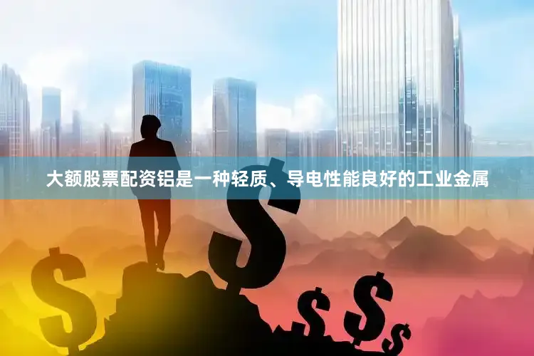 大额股票配资铝是一种轻质、导电性能良好的工业金属